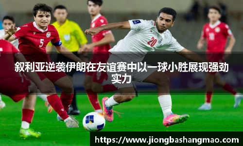 叙利亚逆袭伊朗在友谊赛中以一球小胜展现强劲实力